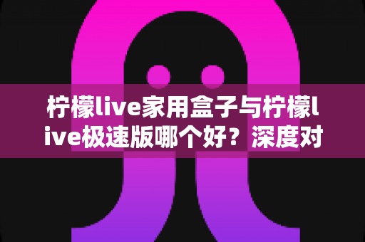 柠檬live家用盒子与柠檬live极速版哪个好？深度对比评测帮你选出最适合的观看方案