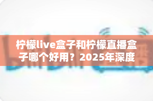 柠檬live盒子和柠檬直播盒子哪个好用？2025年深度对比评测与选购指南