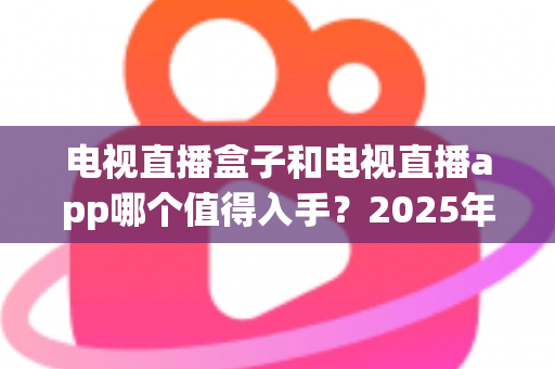 电视直播盒子和电视直播app哪个值得入手？2025年最全选购指南与深度对比分析