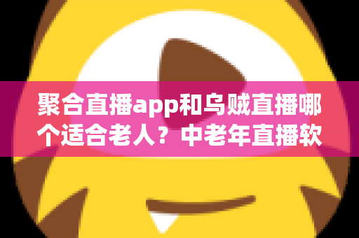聚合直播app和乌贼直播哪个适合老人？中老年直播软件选择全攻略