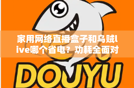 家用网络直播盒子和乌贼live哪个省电？功耗全面对比与省电选择指南