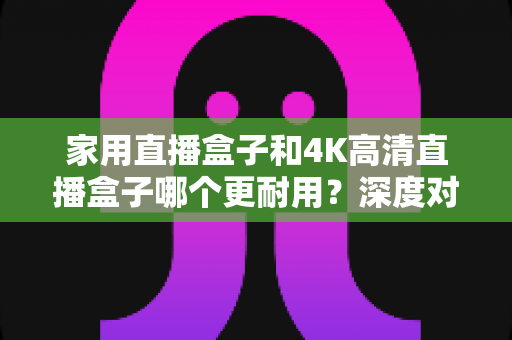 家用直播盒子和4K高清直播盒子哪个更耐用?深度对比分析与选购全攻略 家用直播盒子和4K高清直播盒子哪个更耐用?深度对比分析与选购全攻略