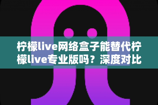 柠檬live网络盒子能替代柠檬live专业版吗?深度对比解析与实用选择指南 柠檬live网络盒子能替代柠檬live专业版吗?深度对比解析与实用选择指南