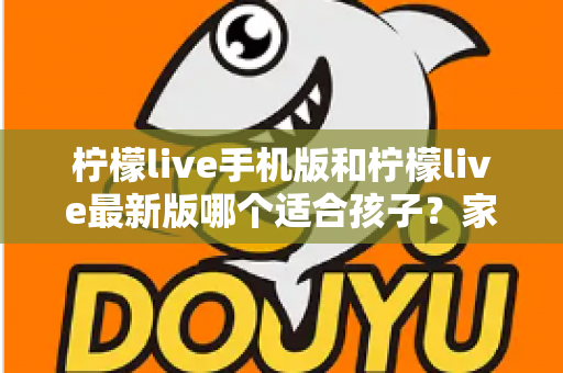 柠檬live手机版和柠檬live最新版哪个适合孩子？家长必读的选择与使用全指南