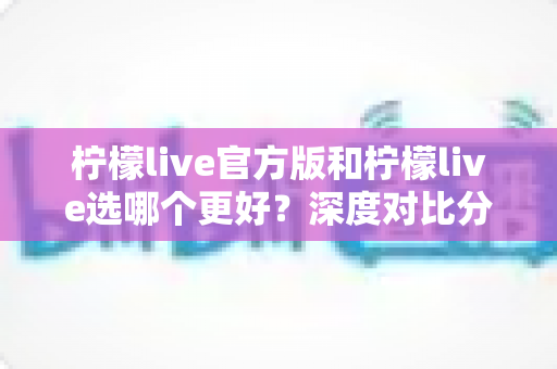 柠檬live官方版和柠檬live选哪个更好?深度对比分析与实用选择指南 柠檬live官方版和柠檬live选哪个更好?深度对比分析与实用选择指南