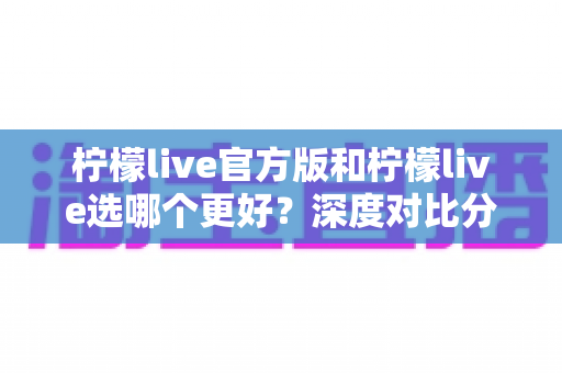 柠檬live官方版和柠檬live选哪个更好？深度对比分析与实用选择指南