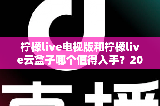 柠檬live电视版和柠檬live云盒子哪个值得入手?2025最新选购指南与深度对比分析 柠檬live电视版和柠檬live云盒子哪个值得入手?2025最新选购指南与深度对比分析
