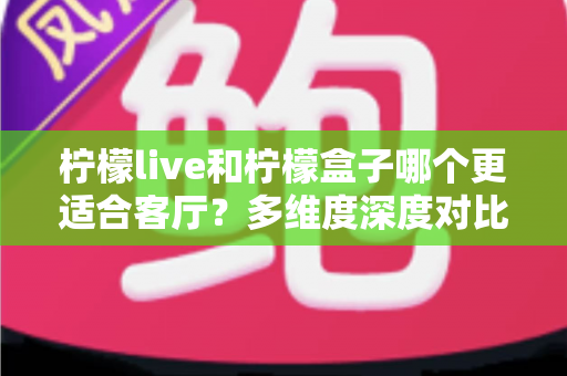 柠檬live和柠檬盒子哪个更适合客厅？多维度深度对比助你打造理想家庭观影中心