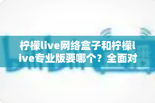 柠檬live网络盒子和柠檬live专业版要哪个?全面对比帮你做出明智选择 柠檬live网络盒子和柠檬live专业版要哪个?全面对比帮你做出明智选择