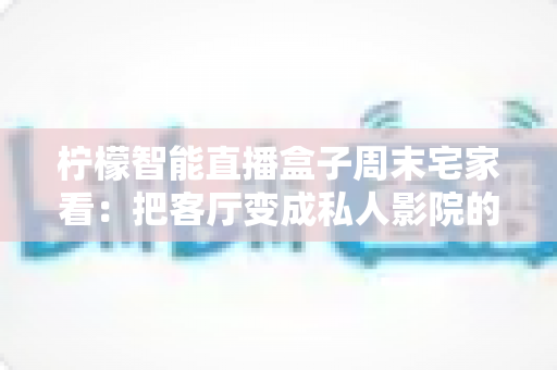 柠檬智能直播盒子周末宅家看:把客厅变成私人影院的居家娱乐新选择 柠檬智能直播盒子周末宅家看:把客厅变成私人影院的居家娱乐新选择