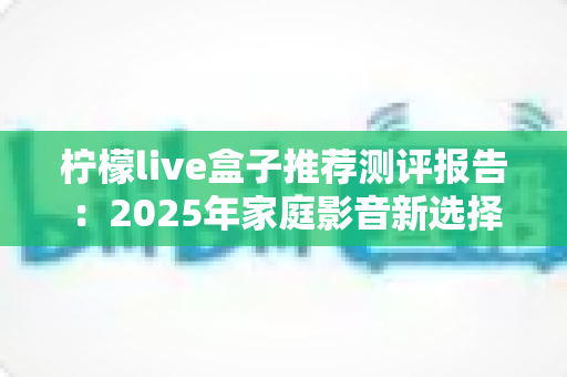 柠檬live盒子推荐测评报告：2025年家庭影音新选择，外观、性能、体验全维度深度评测