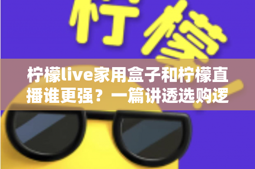 柠檬live家用盒子和柠檬直播谁更强？一篇讲透选购逻辑的深度对比指南