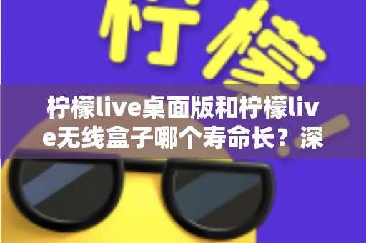 柠檬live桌面版和柠檬live无线盒子哪个寿命长?深度对比分析与延长寿命实用指南 柠檬live桌面版和柠檬live无线盒子哪个寿命长?深度对比分析与延长寿命实用指南
