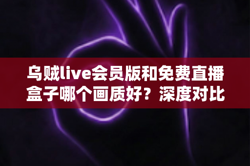 乌贼live会员版和免费直播盒子哪个画质好？深度对比测评帮你找到最佳观赛方案