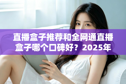直播盒子推荐和全网通直播盒子哪个口碑好？2025年电视直播设备选购全攻略与口碑深度解析