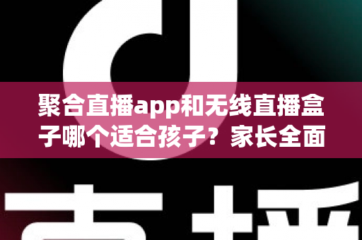 聚合直播app和无线直播盒子哪个适合孩子？家长全面解析与选购指南