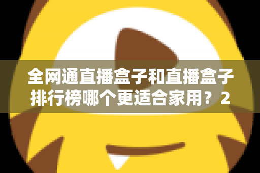 全网通直播盒子和直播盒子排行榜哪个更适合家用？2024最新选购指南与深度对比解析
