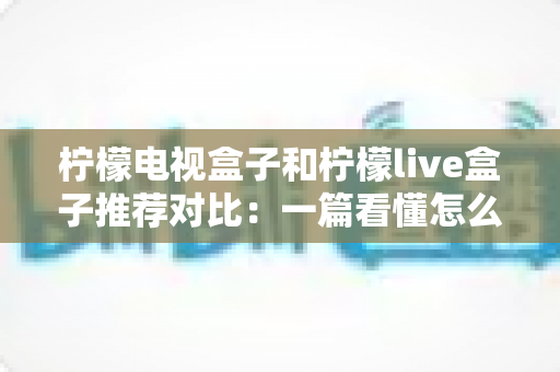 柠檬电视盒子和柠檬live盒子推荐对比:一篇看懂怎么选,告别选择困难症 柠檬电视盒子和柠檬live盒子推荐对比:一篇看懂怎么选,告别选择困难症