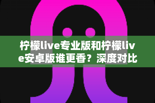 柠檬live专业版和柠檬live安卓版谁更香?深度对比解析帮你选对版本 柠檬live专业版和柠檬live安卓版谁更香?深度对比解析帮你选对版本