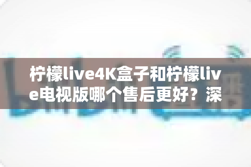 柠檬live4K盒子和柠檬live电视版哪个售后更好?深度对比解析与选购全攻略 柠檬live4K盒子和柠檬live电视版哪个售后更好?深度对比解析与选购全攻略