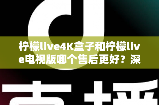 柠檬live4K盒子和柠檬live电视版哪个售后更好?深度对比解析与选购全攻略 柠檬live4K盒子和柠檬live电视版哪个售后更好?深度对比解析与选购全攻略