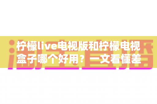 柠檬live电视版和柠檬电视盒子哪个好用？一文看懂差异，选对不花冤枉钱
