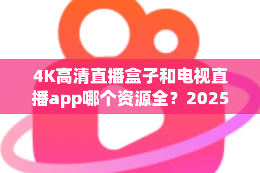 4K高清直播盒子和电视直播app哪个资源全？2025最新选购指南帮你一次搞懂