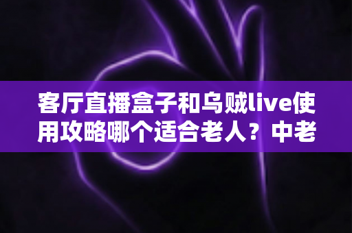 客厅直播盒子和乌贼live使用攻略哪个适合老人？中老年用户选择指南全解析