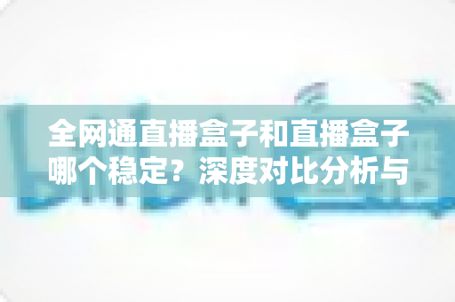 全网通直播盒子和直播盒子哪个稳定？深度对比分析与选购指南