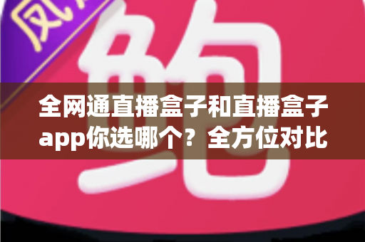 全网通直播盒子和直播盒子app你选哪个?全方位对比帮你找到最适合的直播方案 全网通直播盒子和直播盒子app你选哪个?全方位对比帮你找到最适合的直播方案