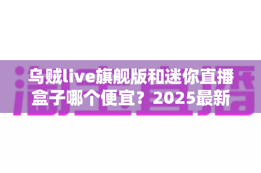 乌贼live旗舰版和迷你直播盒子哪个便宜?2025最新价格对比与高性价比选购攻略 乌贼live旗舰版和迷你直播盒子哪个便宜?2025最新价格对比与高性价比选购攻略