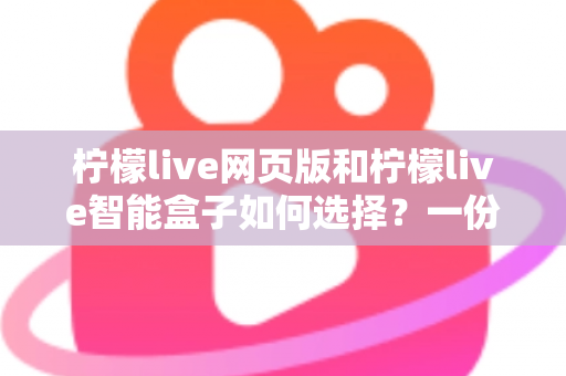 柠檬live网页版和柠檬live智能盒子如何选择？一份帮你省心省钱的实用选购指南