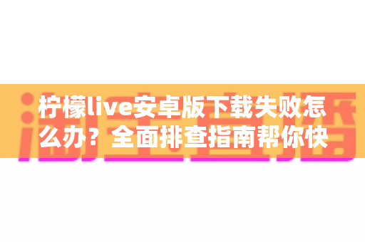 柠檬live安卓版下载失败怎么办？全面排查指南帮你快速解决下载难题