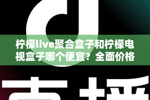 柠檬live聚合盒子和柠檬电视盒子哪个便宜?全面价格对比与高性价比选购指南 柠檬live聚合盒子和柠檬电视盒子哪个便宜?全面价格对比与高性价比选购指南