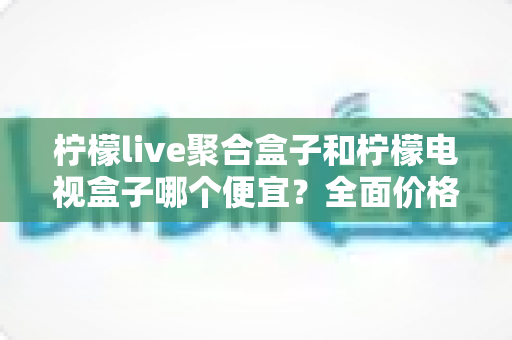 柠檬live聚合盒子和柠檬电视盒子哪个便宜？全面价格对比与高性价比选购指南