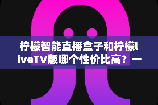 柠檬智能直播盒子和柠檬liveTV版哪个性价比高?一文看懂两者差异与选购建议 柠檬智能直播盒子和柠檬liveTV版哪个性价比高?一文看懂两者差异与选购建议