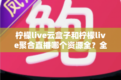 柠檬live云盒子和柠檬live聚合直播哪个资源全?全方位对比解析与实用选择指南 柠檬live云盒子和柠檬live聚合直播哪个资源全?全方位对比解析与实用选择指南