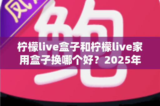 柠檬live盒子和柠檬live家用盒子换哪个好？2025年最新选购对比指南帮你一次选对