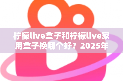 柠檬live盒子和柠檬live家用盒子换哪个好？2025年最新选购对比指南帮你一次选对