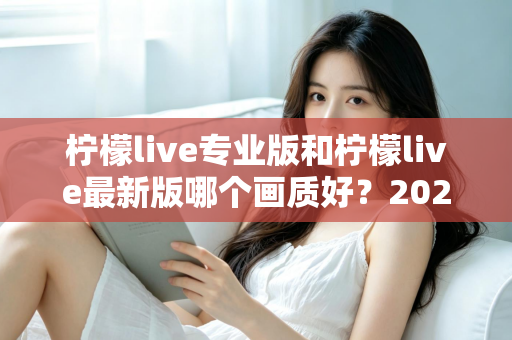 柠檬live专业版和柠檬live最新版哪个画质好？2025深度实测对比指南全解析