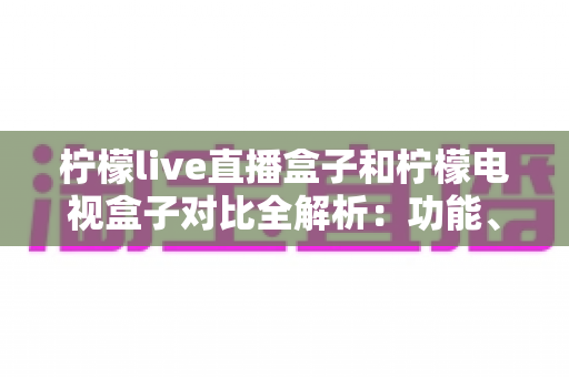 柠檬live直播盒子和柠檬电视盒子对比全解析:功能、性能与性价比深度评测,选购前必看指南 柠檬live直播盒子和柠檬电视盒子对比全解析:功能、性能与性价比深度评测,选购前必看指南