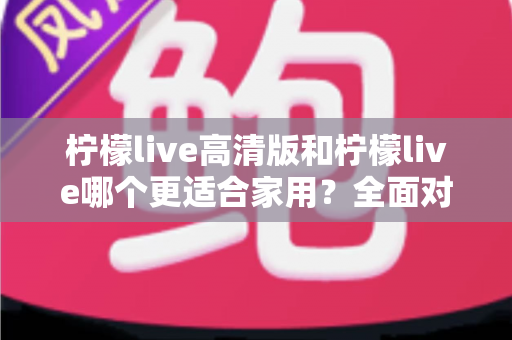 柠檬live高清版和柠檬live哪个更适合家用?全面对比分析帮你一次选对版本 柠檬live高清版和柠檬live哪个更适合家用?全面对比分析帮你一次选对版本