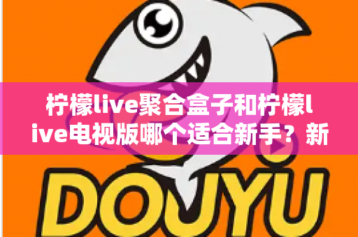柠檬live聚合盒子和柠檬live电视版哪个适合新手?新手入门全面对比指南 柠檬live聚合盒子和柠檬live电视版哪个适合新手?新手入门全面对比指南