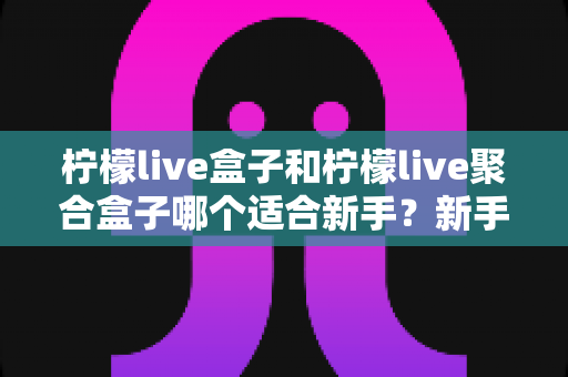 柠檬live盒子和柠檬live聚合盒子哪个适合新手？新手入门选型全攻略与避坑指南
