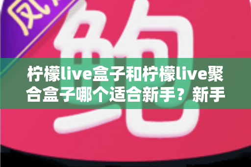 柠檬live盒子和柠檬live聚合盒子哪个适合新手？新手入门选型全攻略与避坑指南