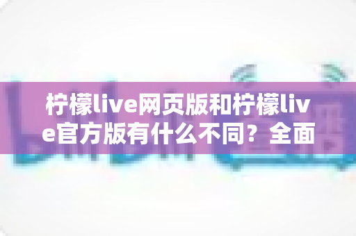 柠檬live网页版和柠檬live官方版有什么不同？全面对比两大版本差异，帮你选出最适合的使用方式