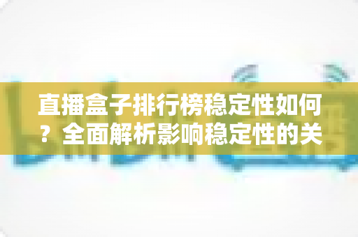 直播盒子排行榜稳定性如何？全面解析影响稳定性的关键因素与选购指南