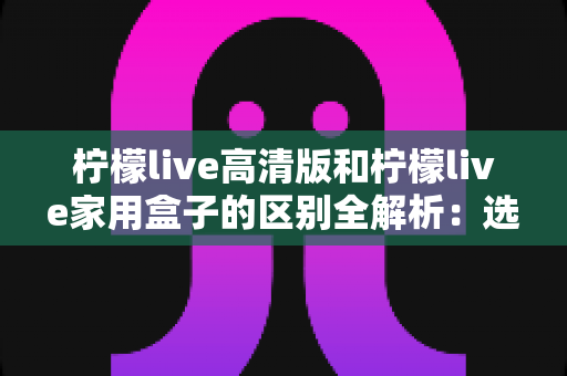 柠檬live高清版和柠檬live家用盒子的区别全解析:选对产品让家庭观影体验翻倍 柠檬live高清版和柠檬live家用盒子的区别全解析:选对产品让家庭观影体验翻倍