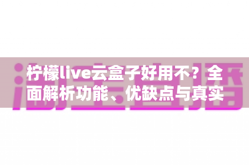柠檬live云盒子好用不？全面解析功能、优缺点与真实使用体验