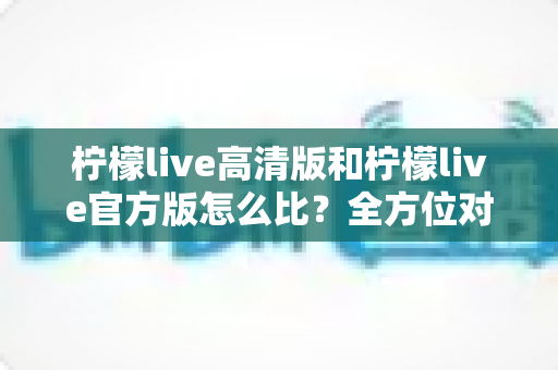 柠檬live高清版和柠檬live官方版怎么比？全方位对比分析与选择指南一文读懂